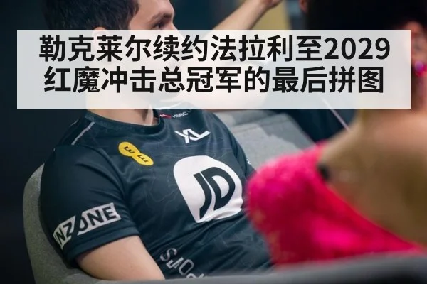 勒克莱尔续约法拉利至2029 红魔冲击总冠军的最后拼图