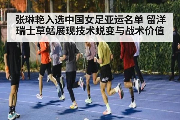 张琳艳入选中国女足亚运名单 留洋瑞士草蜢展现技术蜕变与战术价值