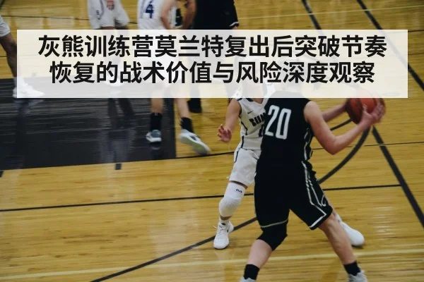 灰熊训练营莫兰特复出后突破节奏恢复的战术价值与风险深度观察